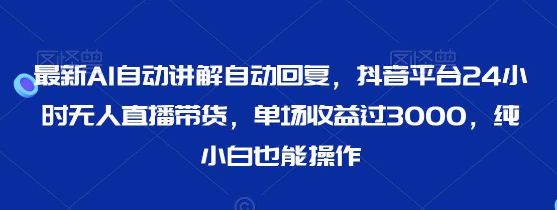 最新AI自动讲解自动回复，抖音平台24小时无人直播带货，单场收益过3000，纯小白也能操作【揭秘】-一点通资源网