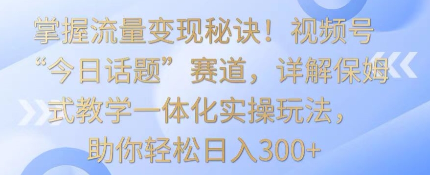 掌握流量变现秘诀！视频号“今日话题”赛道，详解保姆式教学一体化实操玩法，助你轻松日入300+【揭秘】-一点通资源网