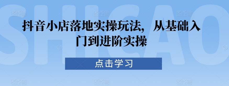 抖音小店落地实操玩法，从基础入门到进阶实操-一点通资源网