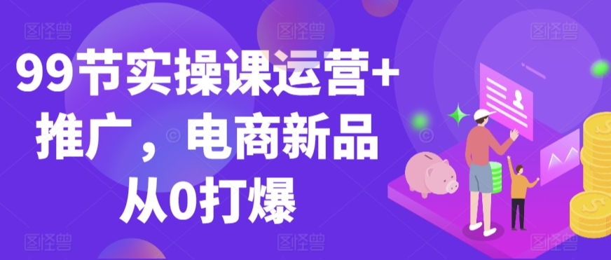 99节实操课运营+推广，电商新品从0打爆-一点通资源网