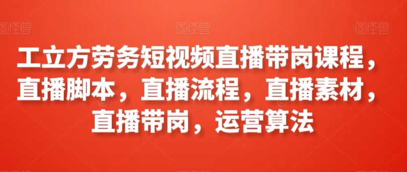 工立方劳务短视频直播带岗课程，直播脚本，直播流程，直播素材，直播带岗，运营算法-一点通资源网