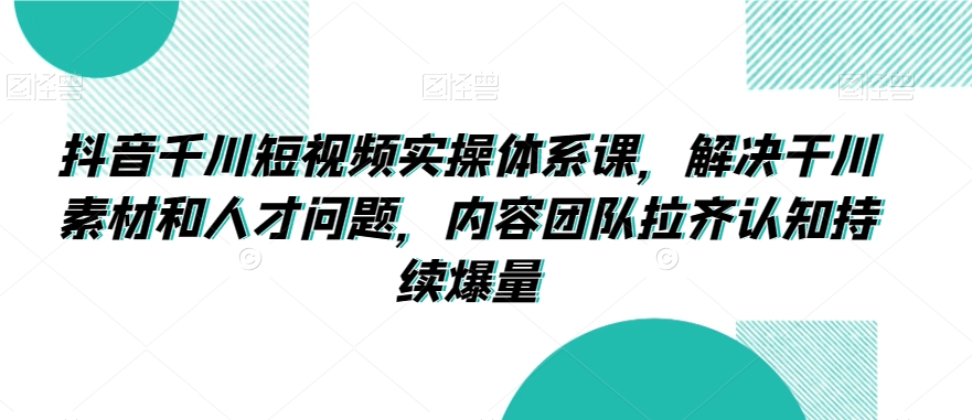 抖音千川短视频实操体系课，解决干川素材和人才问题，内容团队拉齐认知持续爆量-一点通资源网