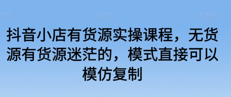 抖音小店有货源实操课程，无货源有货源迷茫的，模式直接可以模仿复制-一点通资源网