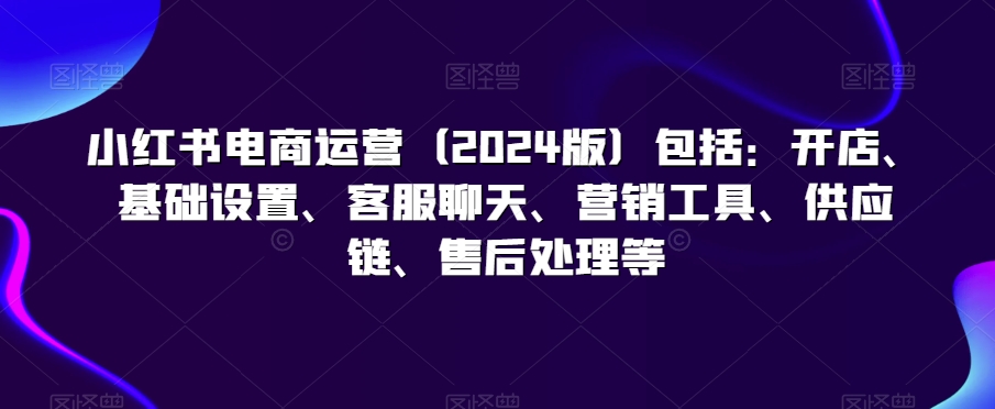 小红书电商运营（2024版）包括：开店、基础设置、客服聊天、营销工具、供应链、售后处理等-一点通资源网