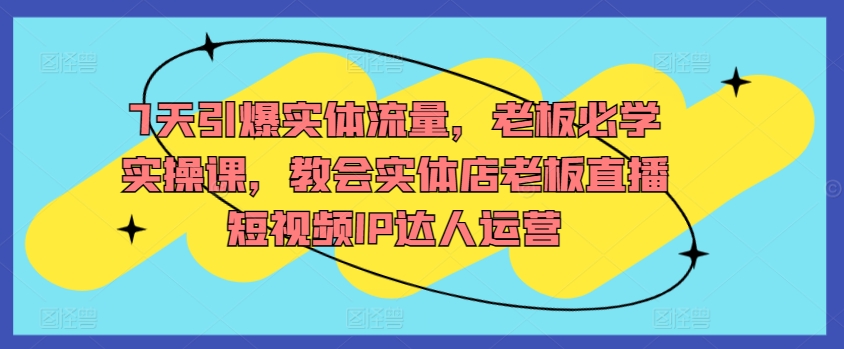 7天引爆实体流量，老板必学实操课，教会实体店老板直播短视频IP达人运营-一点通资源网