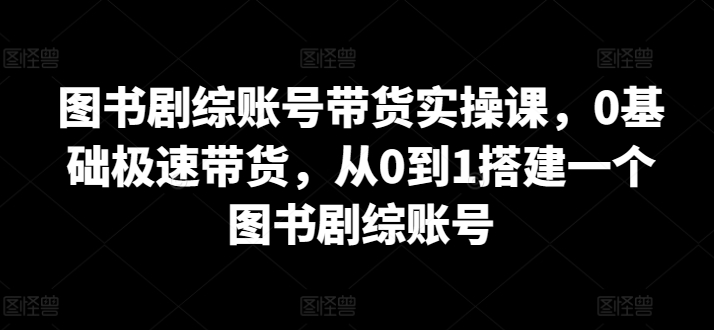 图书剧综账号带货实操课，0基础极速带货，从0到1搭建一个图书剧综账号-一点通资源网