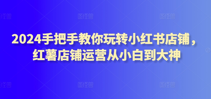 2024手把手教你玩转小红书店铺，红薯店铺运营从小白到大神-一点通资源网