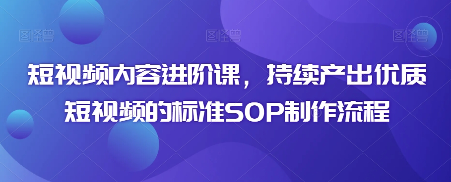 短视频内容进阶课，持续产出优质短视频的标准SOP制作流程-一点通资源网