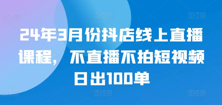 24年3月份抖店线上直播课程，不直播不拍短视频日出100单-一点通资源网