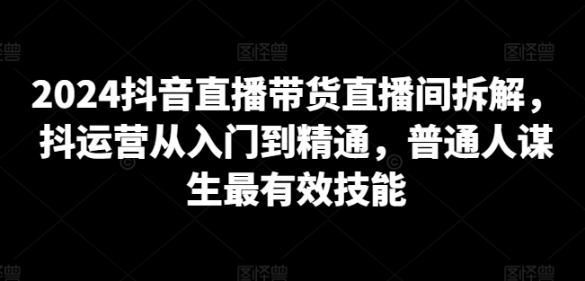 2024抖音直播带货直播间拆解，抖运营从入门到精通，普通人谋生最有效技能-一点通资源网