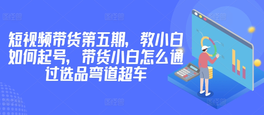 价值2980短视频带货第五期，教小白如何起号，带货小白怎么通过选品弯道超车-一点通资源网