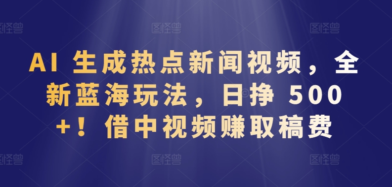 AI 生成热点新闻视频，全新蓝海玩法，日挣 500+!借中视频赚取稿费【揭秘】-一点通资源网