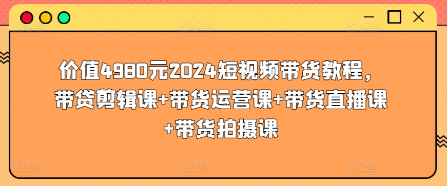 价值4980元2024短视频带货教程，带贷剪辑课+带货运营课+带货直播课+带货拍摄课-一点通资源网