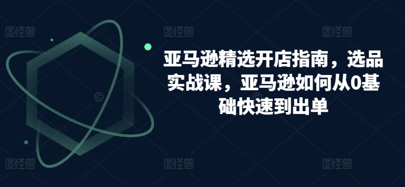 亚马逊精选开店指南，选品实战课，亚马逊如何从0基础快速到出单-一点通资源网