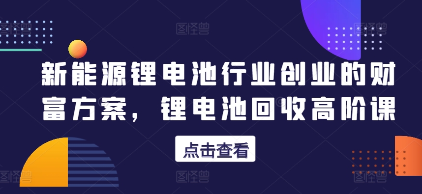 新能源锂电池行业创业的财富方案，锂电池回收高阶课-一点通资源网