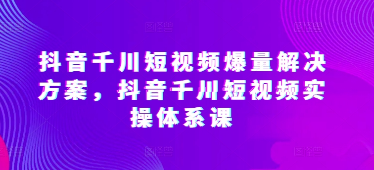 抖音千川短视频爆量解决方案，抖音千川短视频实操体系课-一点通资源网