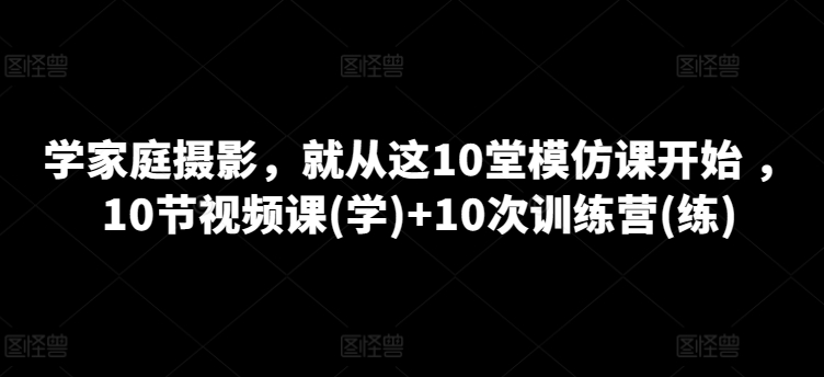 学家庭摄影，就从这10堂模仿课开始 ，10节视频课(学)+10次训练营(练)-一点通资源网