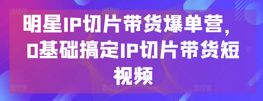 明星IP切片带货爆单营，0基础搞定IP切片带货短视频-一点通资源网