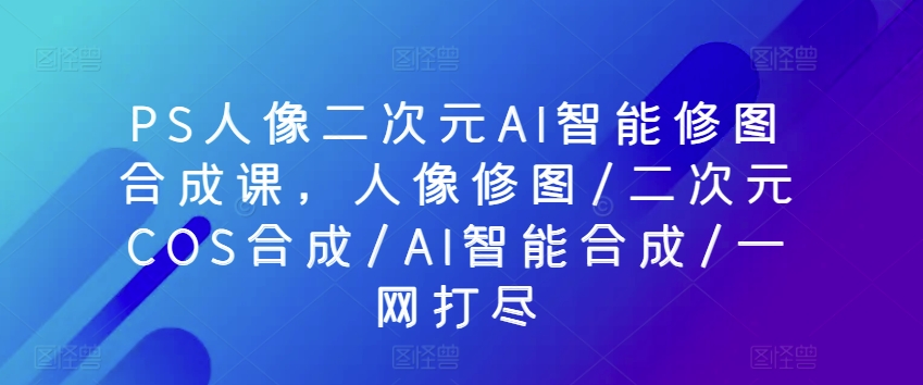 PS人像二次元AI智能修图合成课，人像修图/二次元COS合成/AI智能合成/一网打尽-一点通资源网