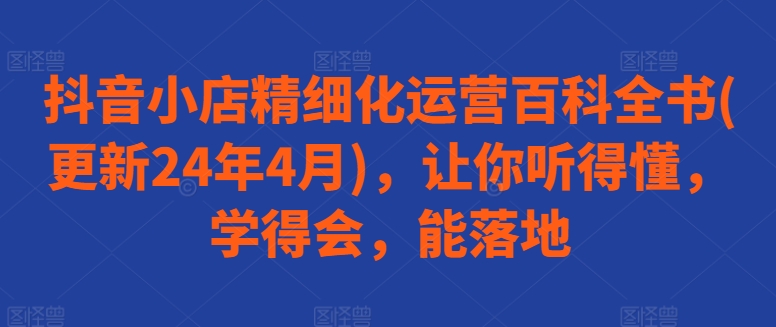 抖音小店精细化运营百科全书(更新24年4月)，让你听得懂，学得会，能落地-一点通资源网