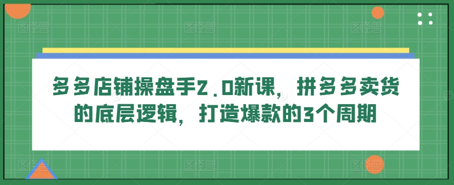 多多店铺操盘手2.0新课，拼多多卖货的底层逻辑，打造爆款的3个周期-一点通资源网