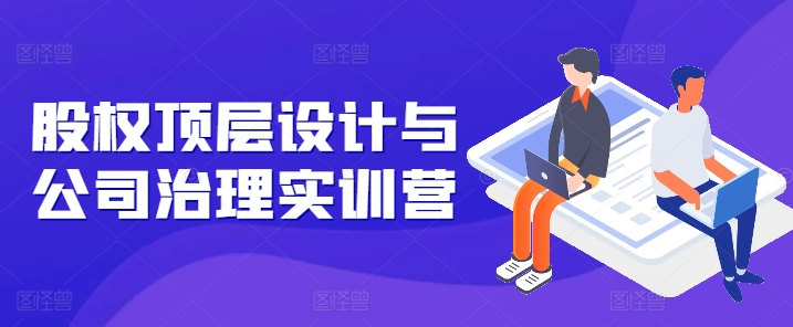 股权顶层设计与公司治理实训营，补全股权短板/守住控制权底线/熟悉4大注册信息/规避3大法律风险-一点通资源网