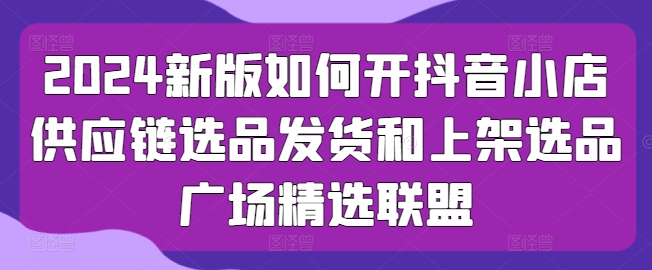 2024新版如何开抖音小店供应链选品发货和上架选品广场精选联盟-一点通资源网