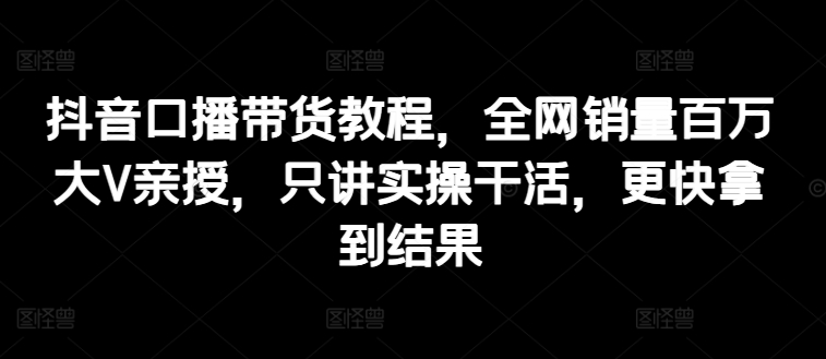 抖音口播带货教程，全网销量百万大V亲授，只讲实操干活，更快拿到结果-一点通资源网