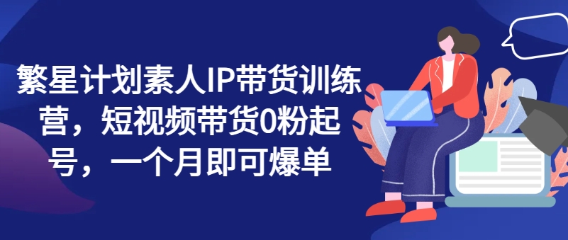 繁星计划素人IP带货训练营，短视频带货0粉起号，一个月即可爆单-一点通资源网