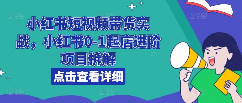 小红书短视频带货实战，小红书0-1起店进阶项目拆解-一点通资源网
