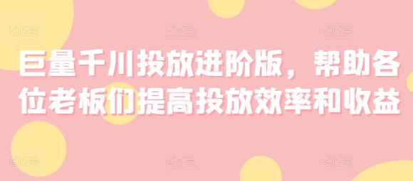 巨量千川投放进阶版，帮助各位老板们提高投放效率和收益-一点通资源网