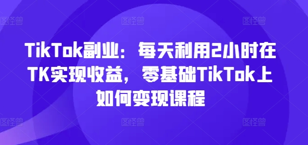 TikTok副业：每天利用2小时在TK实现收益，零基础TikTok上如何变现课程-一点通资源网
