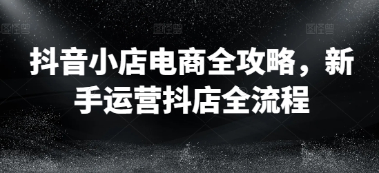 抖音小店电商全攻略，新手运营抖店全流程-一点通资源网