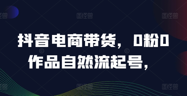 抖音电商带货，0粉0作品自然流起号，热销20多万人的抖音课程的经验分享-一点通资源网