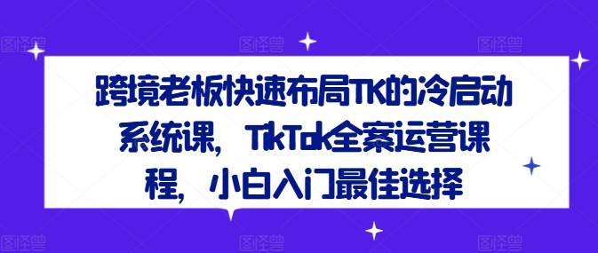 跨境老板快速布局TK的冷启动系统课，TikTok全案运营课程，小白入门最佳选择-一点通资源网