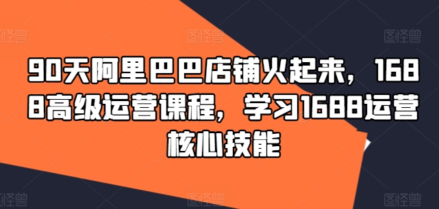 90天阿里巴巴店铺火起来，1688高级运营课程，学习1688运营核心技能-一点通资源网