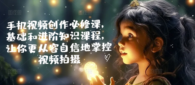 手机视频创作必修课，基础和进阶知识课程，让你更从容自信地掌控视频拍摄-一点通资源网