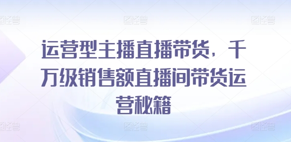 运营型主播直播带货，​千万级销售额直播间带货运营秘籍-一点通资源网