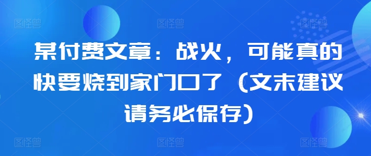 某付费文章：战火，可能真的快要烧到家门口了 (文末建议请务必保存)-一点通资源网