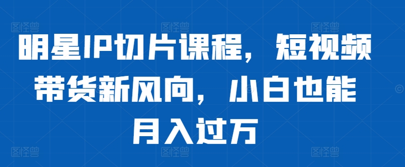 明星IP切片课程，短视频带货新风向，小白也能月入过万-一点通资源网