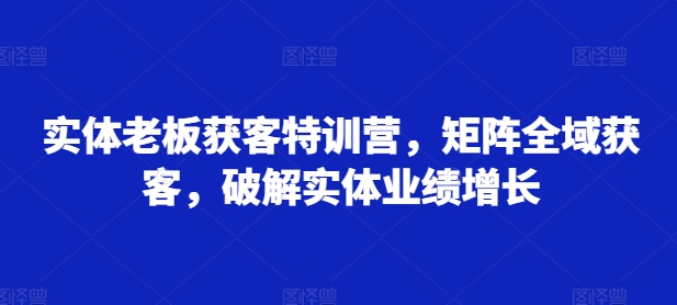 实体老板获客特训营，矩阵全域获客，破解实体业绩增长-一点通资源网