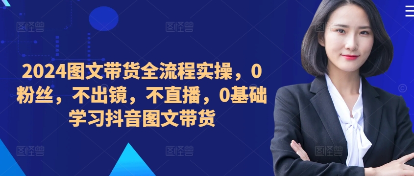 ​​​​​​2024图文带货全流程实操，0粉丝，不出镜，不直播，0基础学习抖音图文带货-一点通资源网