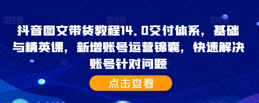 抖音图文带货教程14.0交付体系，基础与精英课，新增账号运营锦囊，快速解决账号针对问题-一点通资源网
