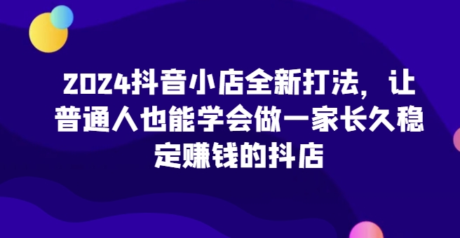 2024抖音小店全新打法，让普通人也能学会做一家长久稳定赚钱的抖店（更新）-一点通资源网