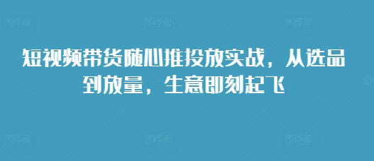 短视频带货随心推投放实战，从选品到放量，生意即刻起飞-一点通资源网