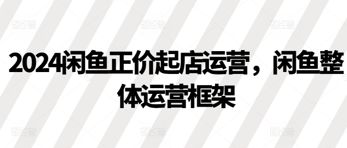 2024闲鱼正价起店运营，闲鱼整体运营框架-一点通资源网