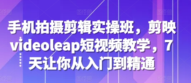 手机拍摄剪辑实操班，剪映videoleap短视频教学，7天让你从入门到精通-一点通资源网