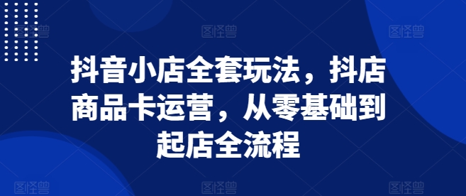 抖音小店全套玩法，抖店商品卡运营，从零基础到起店全流程-一点通资源网