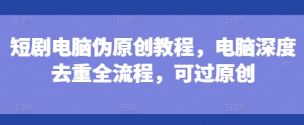 短剧电脑伪原创教程，电脑深度去重全流程，可过原创-一点通资源网