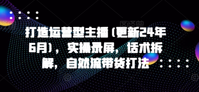 打造运营型主播(更新25年1月)，实操录屏，话术拆解，自然流带货打法-一点通资源网